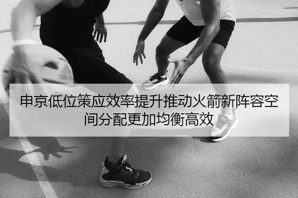 申京低位策应效率提升推动火箭新阵容空间分配更加均衡高效